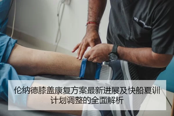 伦纳德膝盖康复方案最新进展及快船夏训计划调整的全面解析