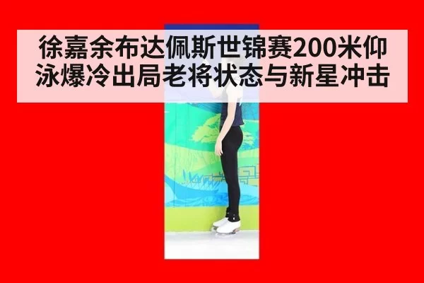徐嘉余布达佩斯世锦赛200米仰泳爆冷出局老将状态与新星冲击