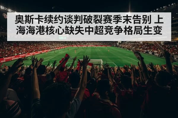 奥斯卡续约谈判破裂赛季末告别 上海海港核心缺失中超竞争格局生变