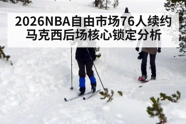 2026NBA自由市场76人续约马克西后场核心锁定分析