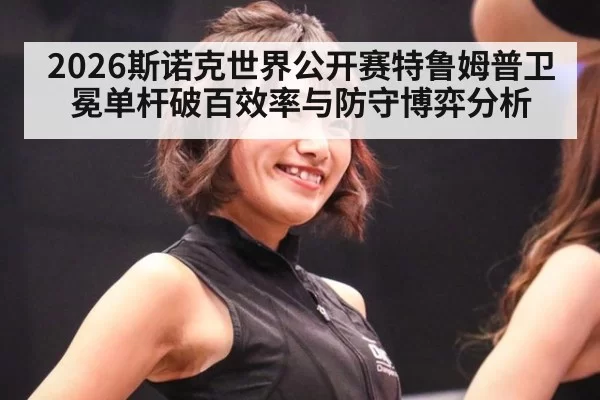 2026斯诺克世界公开赛特鲁姆普卫冕单杆破百效率与防守博弈分析