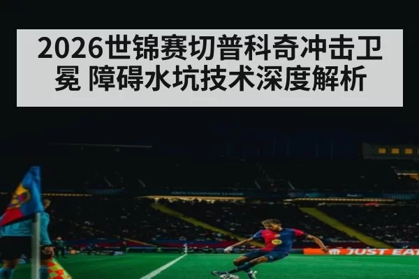 2026世锦赛切普科奇冲击卫冕 障碍水坑技术深度解析